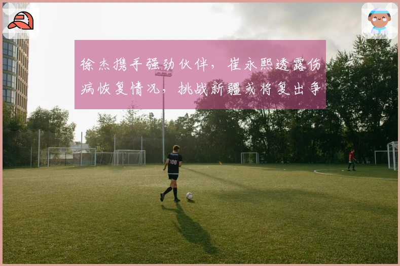 徐杰携手强劲伙伴，崔永熙透露伤病恢复情况，挑战新疆或将复出争首胜