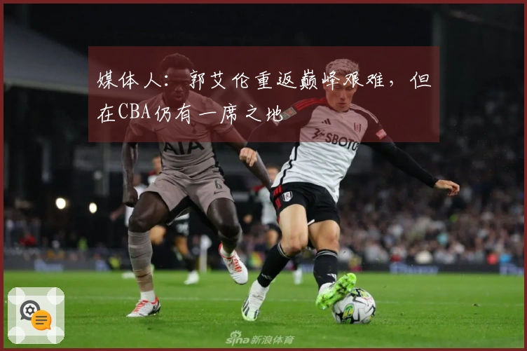 媒体人：郭艾伦重返巅峰艰难，但在CBA仍有一席之地