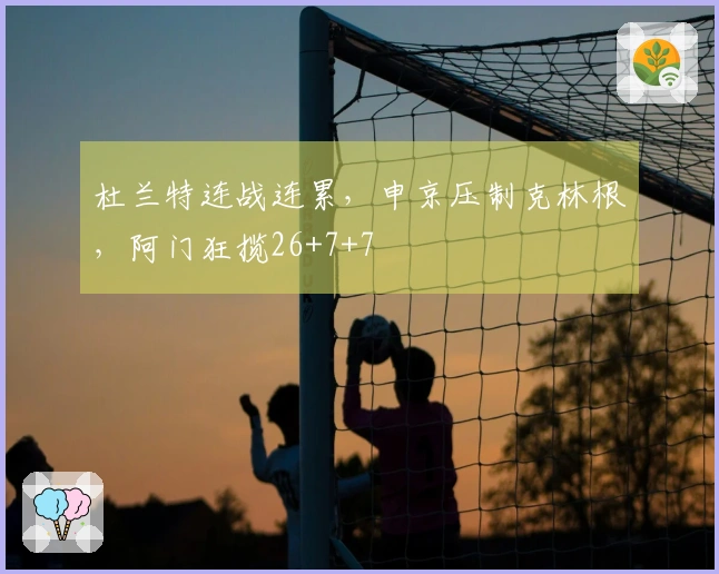 杜兰特连战连累，申京压制克林根，阿门狂揽26+7+7