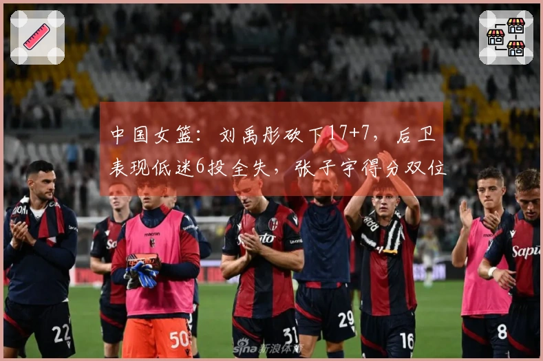 中国女篮：刘禹彤砍下17+7，后卫表现低迷6投全失，张子宇得分双位数