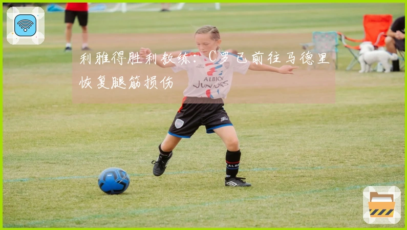 利雅得胜利教练：C罗已前往马德里恢复腿筋损伤