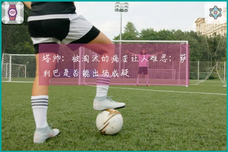 塔帅：被淘汰的痛苦让人难忍；萨利巴是否能出场成疑
