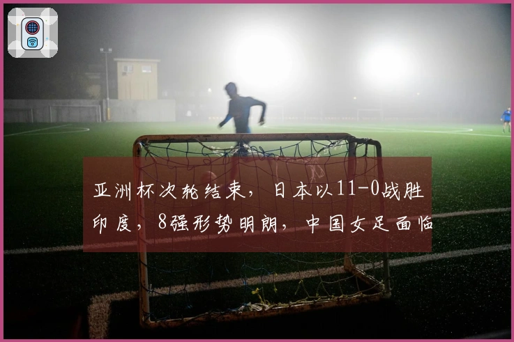 亚洲杯次轮结束，日本以11-0战胜印度，8强形势明朗，中国女足面临困境
