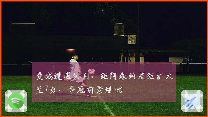 曼城遭遇失利，距阿森纳差距扩大至7分，争冠前景堪忧