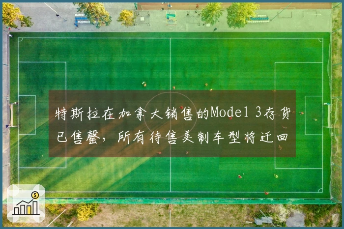 特斯拉在加拿大销售的Model 3存货已售罄，所有待售美制车型将迁回美国