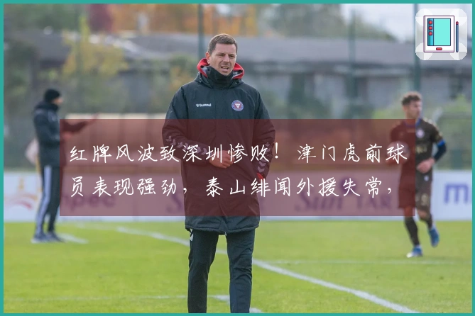 红牌风波致深圳惨败！津门虎前球员表现强劲，泰山绯闻外援失常，仅两人表现合格