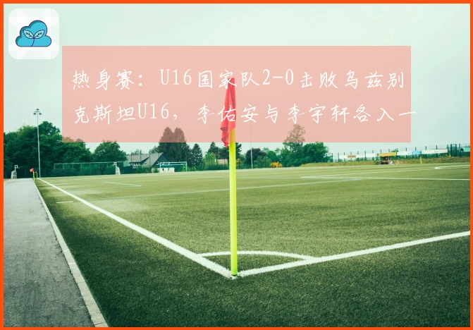 热身赛：U16国家队2-0击败乌兹别克斯坦U16，李佑安与李宇轩各入一球