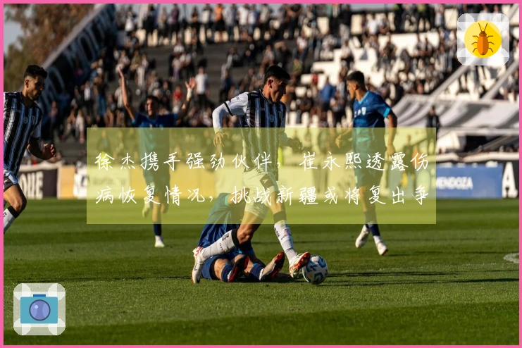 徐杰携手强劲伙伴，崔永熙透露伤病恢复情况，挑战新疆或将复出争首胜
