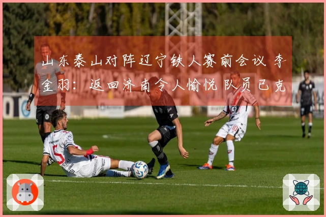 山东泰山对阵辽宁铁人赛前会议 李金羽：返回济南令人愉悦 队员已克服紧张情绪