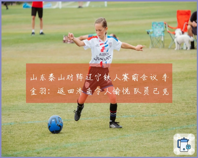 山东泰山对阵辽宁铁人赛前会议 李金羽：返回济南令人愉悦 队员已克服紧张情绪