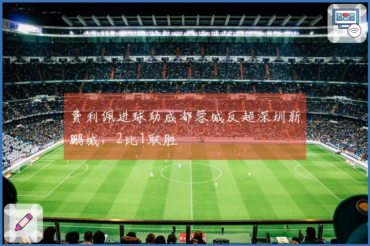 费利佩进球助成都蓉城反超深圳新鹏城，2比1取胜