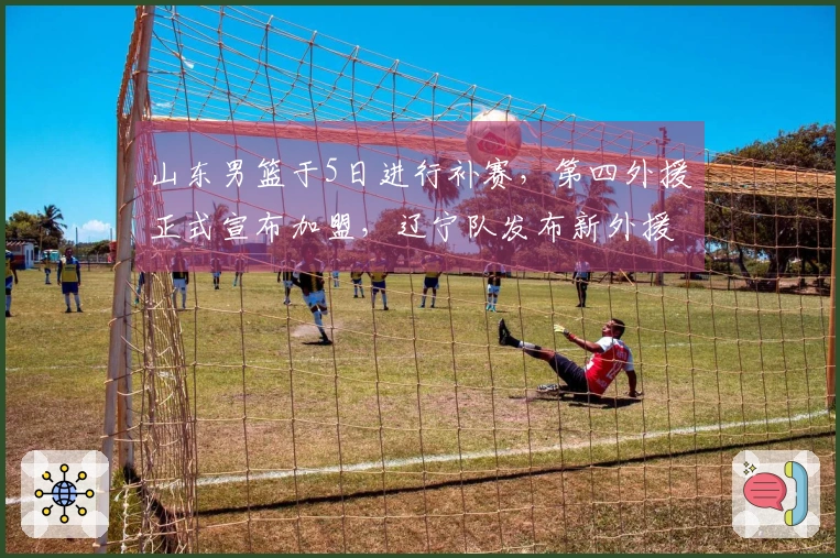 山东男篮于5日进行补赛，第四外援正式宣布加盟，辽宁队发布新外援签约消息