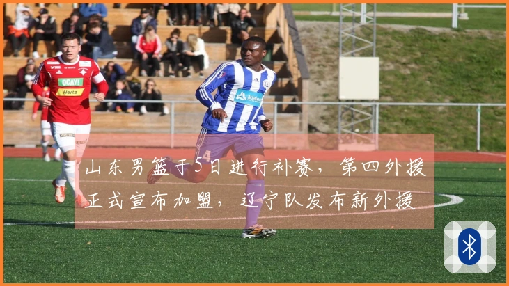 山东男篮于5日进行补赛，第四外援正式宣布加盟，辽宁队发布新外援签约消息