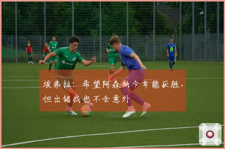 埃弗拉：希望阿森纳今年能获胜，但出错我也不会意外