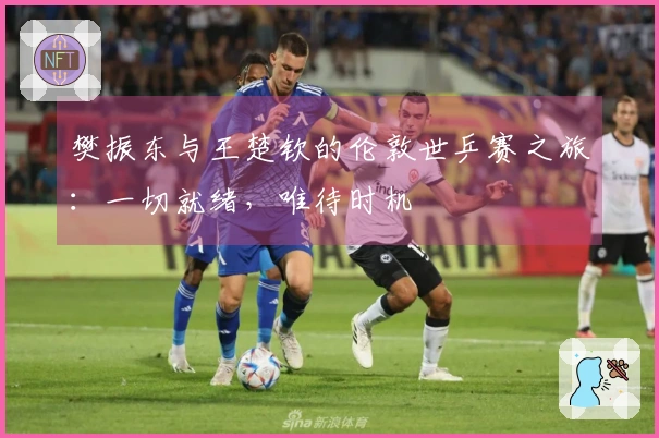 樊振东与王楚钦的伦敦世乒赛之旅：一切就绪，唯待时机