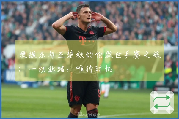 樊振东与王楚钦的伦敦世乒赛之旅：一切就绪，唯待时机